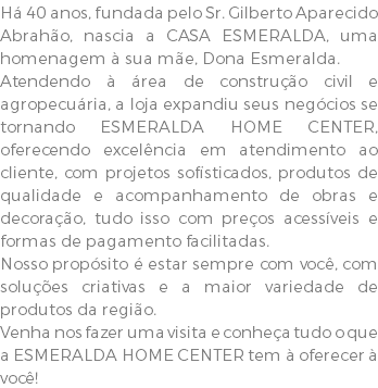 Há 40 anos, fundada pelo Sr. Gilberto Aparecido Abrahão, nascia a CASA ESMERALDA, uma homenagem à sua mãe, Dona Esmeralda. Atendendo à área de construção civil e agropecuária, a loja expandiu seus negócios se tornando ESMERALDA HOME CENTER, oferecendo excelência em atendimento ao cliente, com projetos sofisticados, produtos de qualidade e acompanhamento de obras e decoração, tudo isso com preços acessíveis e formas de pagamento facilitadas. Nosso propósito é estar sempre com você, com soluções criativas e a maior variedade de produtos da região. Venha nos fazer uma visita e conheça tudo o que a ESMERALDA HOME CENTER tem à oferecer à você!