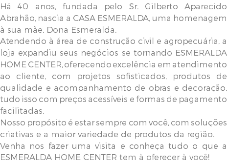 Há 40 anos, fundada pelo Sr. Gilberto Aparecido Abrahão, nascia a CASA ESMERALDA, uma homenagem à sua mãe, Dona Esmeralda. Atendendo à área de construção civil e agropecuária, a loja expandiu seus negócios se tornando ESMERALDA HOME CENTER, oferecendo excelência em atendimento ao cliente, com projetos sofisticados, produtos de qualidade e acompanhamento de obras e decoração, tudo isso com preços acessíveis e formas de pagamento facilitadas. Nosso propósito é estar sempre com você, com soluções criativas e a maior variedade de produtos da região. Venha nos fazer uma visita e conheça tudo o que a ESMERALDA HOME CENTER tem à oferecer à você!